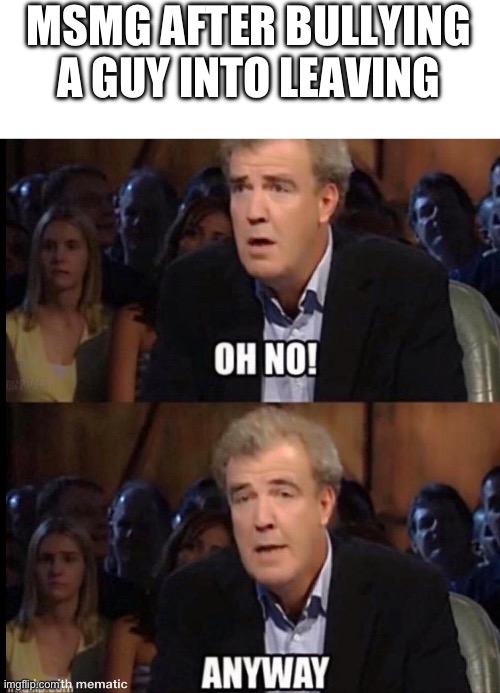 Oh no anyway | MSMG AFTER BULLYING A GUY INTO LEAVING | image tagged in oh no anyway | made w/ Imgflip meme maker