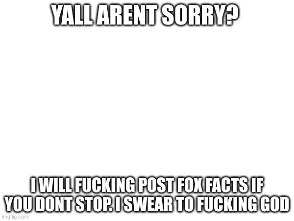 last warning. | YALL ARENT SORRY? I WILL FUCKING POST FOX FACTS IF YOU DONT STOP. I SWEAR TO FUCKING GOD | image tagged in im warning you,dont,make,me,do,this | made w/ Imgflip meme maker