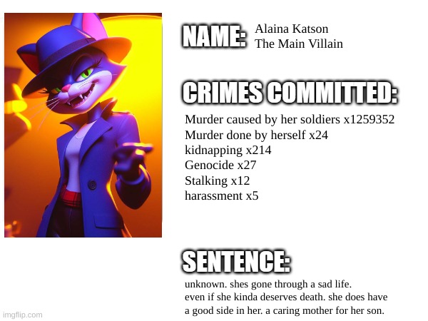 Ms Katsons Crime record | Alaina Katson
The Main Villain; Murder caused by her soldiers x1259352
Murder done by herself x24
kidnapping x214
Genocide x27
Stalking x12
harassment x5; unknown. shes gone through a sad life. even if she kinda deserves death. she does have a good side in her. a caring mother for her son. | image tagged in cartoon,villain,movie,timezone | made w/ Imgflip meme maker