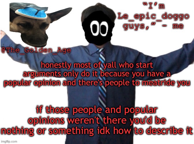 delted's slippa dawg temp (thanks Behapp) | honestly most of yall who start arguments only do it because you have a popular opinion and there's people to meatride you; if those people and popular opinions weren't there you'd be nothing or something idk how to describe it | image tagged in delted's slippa dawg temp thanks behapp | made w/ Imgflip meme maker