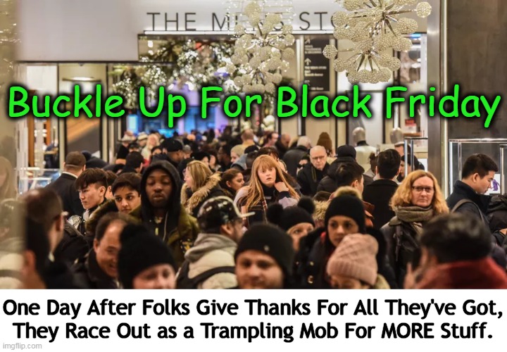 “Get in, loser. We’re going shopping.” — Regina George, Mean Girls | Buckle Up For Black Friday; One Day After Folks Give Thanks For All They've Got,
They Race Out as a Trampling Mob For MORE Stuff. | image tagged in dark humor,black friday,black friday matters,thanksgiving,grateful,stuff | made w/ Imgflip meme maker