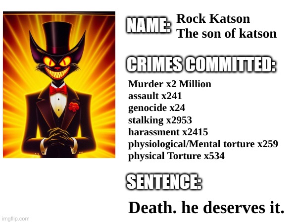 Rock Katsons record | Rock Katson
The son of katson; Murder x2 Million
assault x241
genocide x24
stalking x2953
harassment x2415
physiological/Mental torture x259
physical Torture x534; Death. he deserves it. | image tagged in villain,cartoon,movie,timezone | made w/ Imgflip meme maker
