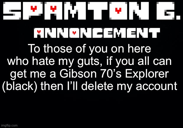 Spamton announcement temp | To those of you on here who hate my guts, if you all can get me a Gibson 70’s Explorer (black) then I’ll delete my account | image tagged in spamton announcement temp | made w/ Imgflip meme maker