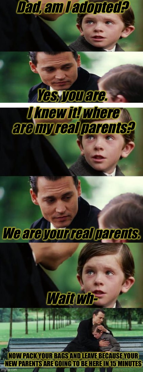 HE SAID WHAT?! ?? | Dad, am I adopted? Yes, you are. I knew it! where are my real parents? We are your real parents. Wait wh-; NOW PACK YOUR BAGS AND LEAVE BECAUSE YOUR NEW PARENTS ARE GOING TO BE HERE IN 15 MINUTES | image tagged in memes,finding neverland,parents,kids | made w/ Imgflip meme maker