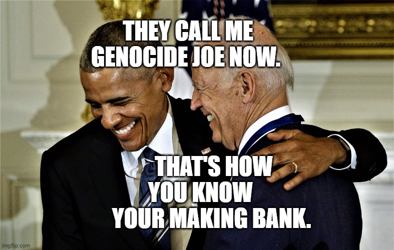 Obama and Biden laughing No 1 | THEY CALL ME GENOCIDE JOE NOW. THAT'S HOW YOU KNOW       YOUR MAKING BANK. | image tagged in obama and biden laughing no 1 | made w/ Imgflip meme maker