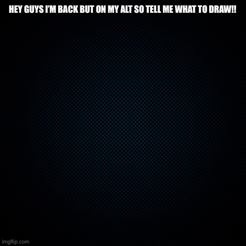 Black Backround | HEY GUYS I’M BACK BUT ON MY ALT SO TELL ME WHAT TO DRAW!! | image tagged in black backround | made w/ Imgflip meme maker