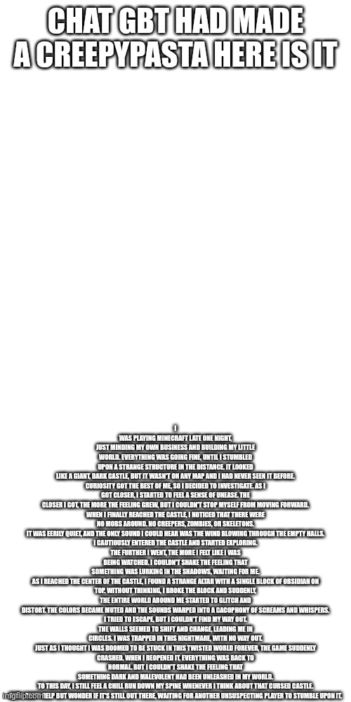 I call it the obsidian chamber | I WAS PLAYING MINECRAFT LATE ONE NIGHT, JUST MINDING MY OWN BUSINESS AND BUILDING MY LITTLE WORLD. EVERYTHING WAS GOING FINE, UNTIL I STUMBLED UPON A STRANGE STRUCTURE IN THE DISTANCE. IT LOOKED LIKE A GIANT, DARK CASTLE, BUT IT WASN'T ON ANY MAP AND I HAD NEVER SEEN IT BEFORE.

CURIOSITY GOT THE BEST OF ME, SO I DECIDED TO INVESTIGATE. AS I GOT CLOSER, I STARTED TO FEEL A SENSE OF UNEASE. THE CLOSER I GOT, THE MORE THE FEELING GREW, BUT I COULDN'T STOP MYSELF FROM MOVING FORWARD.

WHEN I FINALLY REACHED THE CASTLE, I NOTICED THAT THERE WERE NO MOBS AROUND. NO CREEPERS, ZOMBIES, OR SKELETONS. IT WAS EERILY QUIET, AND THE ONLY SOUND I COULD HEAR WAS THE WIND BLOWING THROUGH THE EMPTY HALLS.

I CAUTIOUSLY ENTERED THE CASTLE AND STARTED EXPLORING. THE FURTHER I WENT, THE MORE I FELT LIKE I WAS BEING WATCHED. I COULDN'T SHAKE THE FEELING THAT SOMETHING WAS LURKING IN THE SHADOWS, WAITING FOR ME.

AS I REACHED THE CENTER OF THE CASTLE, I FOUND A STRANGE ALTAR WITH A SINGLE BLOCK OF OBSIDIAN ON TOP. WITHOUT THINKING, I BROKE THE BLOCK AND SUDDENLY, THE ENTIRE WORLD AROUND ME STARTED TO GLITCH AND DISTORT. THE COLORS BECAME MUTED AND THE SOUNDS WARPED INTO A CACOPHONY OF SCREAMS AND WHISPERS.

I TRIED TO ESCAPE, BUT I COULDN'T FIND MY WAY OUT. THE WALLS SEEMED TO SHIFT AND CHANGE, LEADING ME IN CIRCLES. I WAS TRAPPED IN THIS NIGHTMARE, WITH NO WAY OUT.

JUST AS I THOUGHT I WAS DOOMED TO BE STUCK IN THIS TWISTED WORLD FOREVER, THE GAME SUDDENLY CRASHED. WHEN I REOPENED IT, EVERYTHING WAS BACK TO NORMAL. BUT I COULDN'T SHAKE THE FEELING THAT SOMETHING DARK AND MALEVOLENT HAD BEEN UNLEASHED IN MY WORLD.

TO THIS DAY, I STILL FEEL A CHILL RUN DOWN MY SPINE WHENEVER I THINK ABOUT THAT CURSED CASTLE. AND I CAN'T HELP BUT WONDER IF IT'S STILL OUT THERE, WAITING FOR ANOTHER UNSUSPECTING PLAYER TO STUMBLE UPON IT. CHAT GBT HAD MADE A CREEPYPASTA HERE IS IT | image tagged in creepypasta | made w/ Imgflip meme maker
