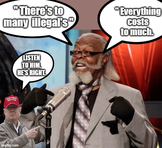 TRUMP is right hes always been right. | " Everything costs to much. " There's to many  illegal's "; LISTEN TO HIM. HE'S RIGHT. | image tagged in democrats,nwo,psychopaths and serial killers | made w/ Imgflip meme maker