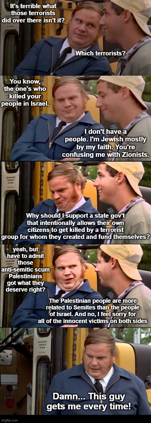The ignorance of people not knowing the history. | It's terrible what those terrorists did over there isn't it? Which terrorists? You know, the one's who killed your people in Israel. I don't have a people. I'm Jewish mostly by my faith. You're confusing me with Zionists. Why should I support a state gov't that intentionally allows their own citizens to get killed by a terrorist group for whom they created and fund themselves? yeah, but have to admit those anti-semitic scum Palestinians got what they deserve right? The Palestinian people are more related to Semites than the people of Israel. And no, I feel sorry for all of the innocent victims on both sides; Damn... This guy gets me every time! | image tagged in adam sandler and chris farley bus convo,anitsemitism,israel,palestine,october 7th | made w/ Imgflip meme maker