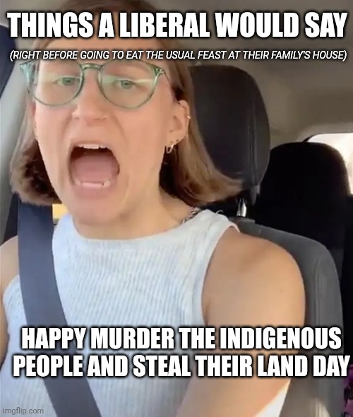 Unhinged Liberal Lunatic Idiot Woman Meltdown Screaming in Car | HAPPY MURDER THE INDIGENOUS PEOPLE AND STEAL THEIR LAND DAY THINGS A LIBERAL WOULD SAY (RIGHT BEFORE GOING TO EAT THE USUAL FEAST AT THEIR F | image tagged in unhinged liberal lunatic idiot woman meltdown screaming in car | made w/ Imgflip meme maker