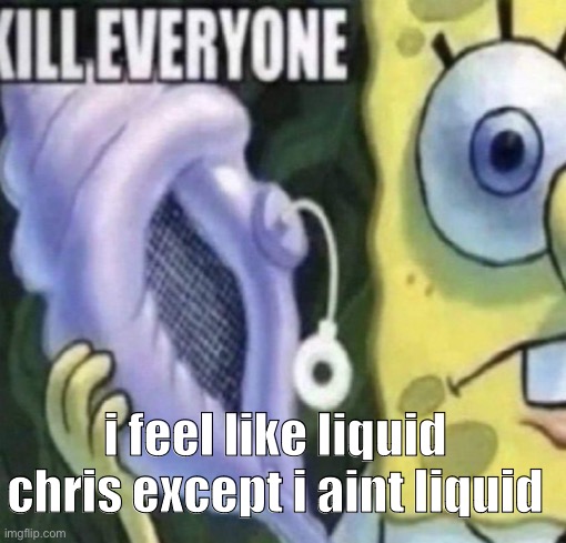 Spongebob kill everyone | i feel like liquid chris except i aint liquid | image tagged in spongebob kill everyone | made w/ Imgflip meme maker