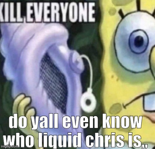 Spongebob kill everyone | do yall even know who liquid chris is,, | image tagged in spongebob kill everyone | made w/ Imgflip meme maker