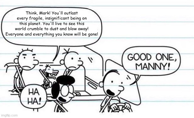 good one manny | Think, Mark! You'll outlast every fragile, insignificant being on this planet. You'll live to see this world crumble to dust and blow away! Everyone and everything you know will be gone! | image tagged in good one manny,invincible,think mark think | made w/ Imgflip meme maker