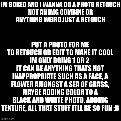 IM BORED AND I WANNA DO A PHOTO RETOUCH

NOT AN IMG COMBINE OR ANYTHING WEIRD JUST A RETOUCH; PUT A PHOTO FOR ME TO RETOUCH OR EDIT TO MAKE IT COOL
IM ONLY DOING 1 OR 2 
IT CAN BE ANYTHING THATS NOT INAPPROPRIATE SUCH AS A FACE, A FLOWER AMONGST A SEA OF GRASS, MAYBE ADDING COLOR TO A BLACK AND WHITE PHOTO, ADDING TEXTURE, ALL THAT STUFF ITLL BE SO FUN :D | made w/ Imgflip meme maker