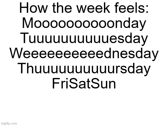 My schedule isn't actually like this | How the week feels:
Moooooooooonday
Tuuuuuuuuuuesday
Weeeeeeeeeednesday
Thuuuuuuuuuursday
FriSatSun | image tagged in blank white template,weekend,weekdays | made w/ Imgflip meme maker