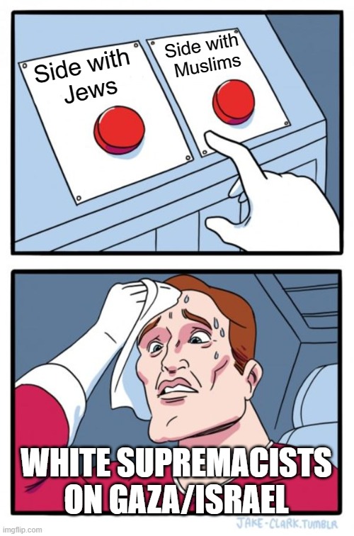 White Supremacists on Gaza/Israel conflict | Side with 
Muslims; Side with 
Jews; WHITE SUPREMACISTS ON GAZA/ISRAEL | image tagged in memes,two buttons | made w/ Imgflip meme maker