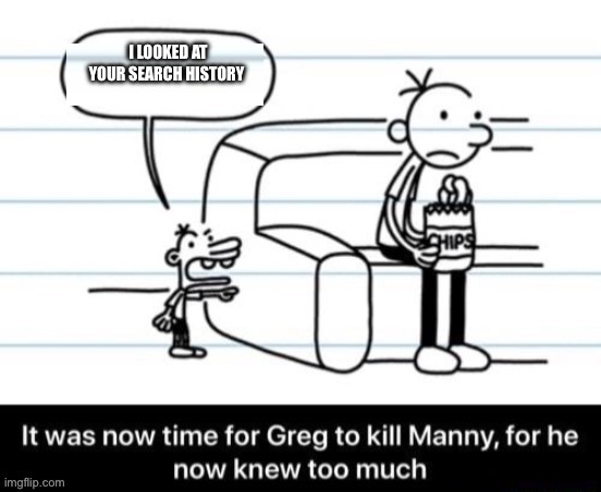 It was now time for Greg to kill manny, for he now knew too much | I LOOKED AT YOUR SEARCH HISTORY | image tagged in it was now time for greg to kill manny for he now knew too much | made w/ Imgflip meme maker