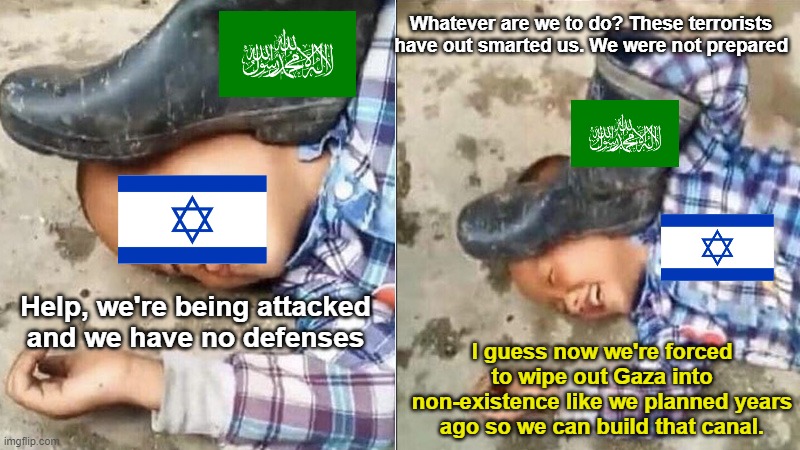 When Israel pretends to be a victim by orchestrating their own false flag to manufacture public consent for committing a war cri | Whatever are we to do? These terrorists have out smarted us. We were not prepared; Help, we're being attacked and we have no defenses; I guess now we're forced to wipe out Gaza into non-existence like we planned years ago so we can build that canal. | image tagged in pressing a boot on your own head,israel war crime,false flag,manufacturing consent,build a canal,gaza | made w/ Imgflip meme maker