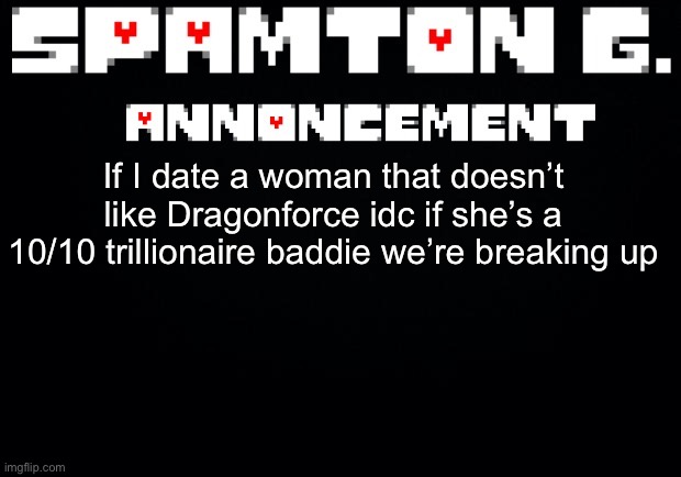 Spamton announcement temp | If I date a woman that doesn’t like Dragonforce idc if she’s a 10/10 trillionaire baddie we’re breaking up | image tagged in spamton announcement temp | made w/ Imgflip meme maker