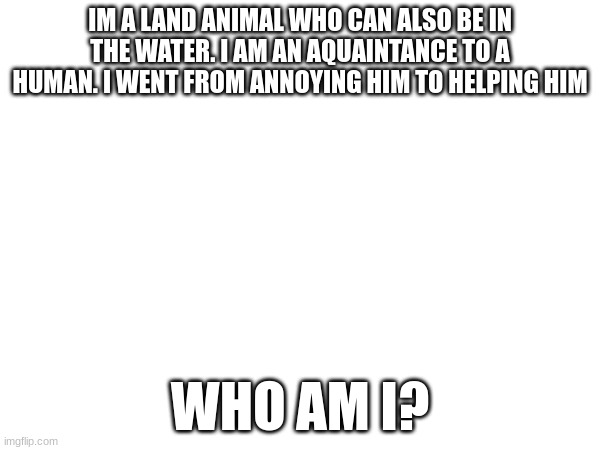 difficulty: mediocre | IM A LAND ANIMAL WHO CAN ALSO BE IN THE WATER. I AM AN AQUAINTANCE TO A HUMAN. I WENT FROM ANNOYING HIM TO HELPING HIM; WHO AM I? | made w/ Imgflip meme maker