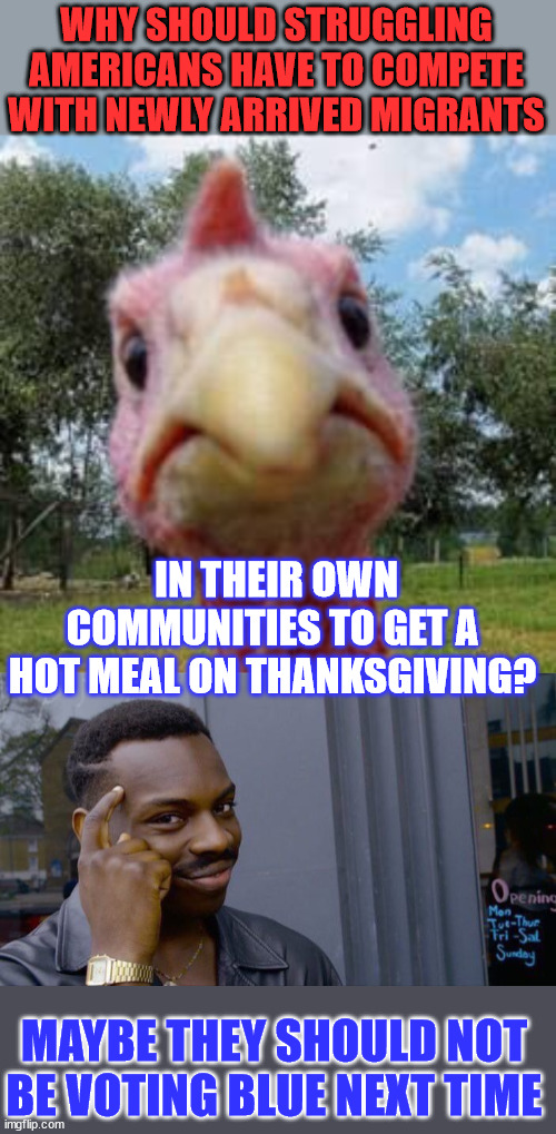 You get what you vote for... | WHY SHOULD STRUGGLING AMERICANS HAVE TO COMPETE WITH NEWLY ARRIVED MIGRANTS; IN THEIR OWN COMMUNITIES TO GET A HOT MEAL ON THANKSGIVING? MAYBE THEY SHOULD NOT BE VOTING BLUE NEXT TIME | image tagged in turkey,memes,roll safe think about it,democrats,hate,americans | made w/ Imgflip meme maker