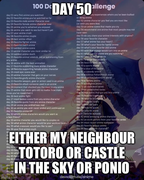 100 day anime challenge | DAY 50; EITHER MY NEIGHBOUR TOTORO OR CASTLE IN THE SKY OR PONIO | image tagged in 100 day anime challenge | made w/ Imgflip meme maker