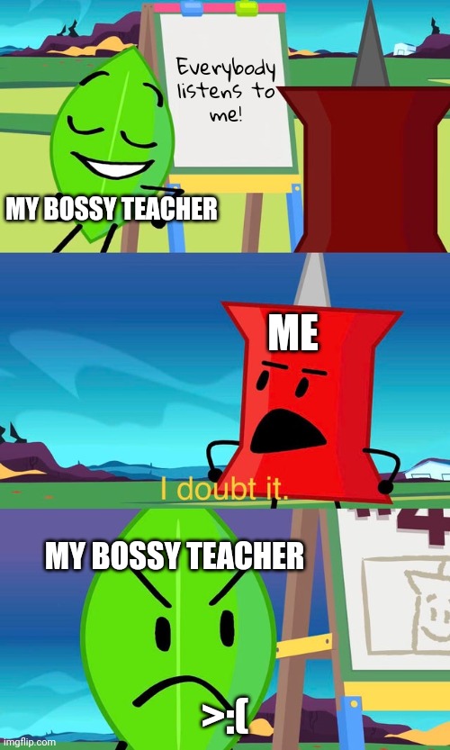 My School in a Nutshell | Everybody
listens to
me! MY BOSSY TEACHER; ME; MY BOSSY TEACHER; >:( | image tagged in bfdi i doubt it,funny memes,memes,relatable,relatable memes,bfdi | made w/ Imgflip meme maker