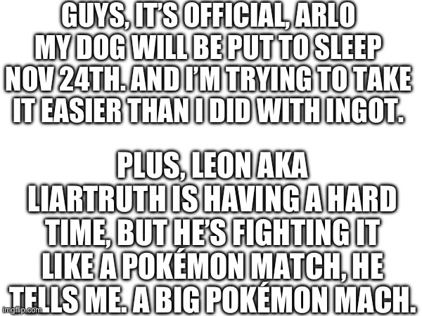 I’m crying during the making of this | GUYS, IT’S OFFICIAL, ARLO MY DOG WILL BE PUT TO SLEEP NOV 24TH. AND I’M TRYING TO TAKE IT EASIER THAN I DID WITH INGOT. PLUS, LEON AKA LIARTRUTH IS HAVING A HARD TIME, BUT HE’S FIGHTING IT LIKE A POKÉMON MATCH, HE TELLS ME. A BIG POKÉMON MACH. | image tagged in cancer,sleep | made w/ Imgflip meme maker