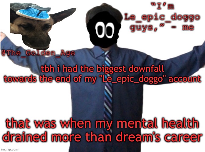 delted's slippa dawg temp (thanks Behapp) | tbh i had the biggest downfall towards the end of my "Le_epic_doggo" account; that was when my mental health drained more than dream's career | image tagged in delted's slippa dawg temp thanks behapp | made w/ Imgflip meme maker