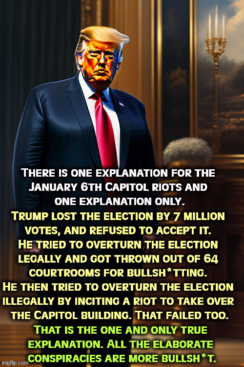 There is one explanation for the 
January 6th Capitol riots and 
one explanation only. Trump lost the election by 7 million 
votes, and refused to accept it. 
He tried to overturn the election 
legally and got thrown out of 64 
courtrooms for bullsh*tting. 
He then tried to overturn the election 
illegally by inciting a riot to take over 
the Capitol building. That failed too. That is the one and only true 
explanation. All the elaborate 
conspiracies are more bullsh*t. | image tagged in trump,riot,capitol hill,insurrection,treason | made w/ Imgflip meme maker