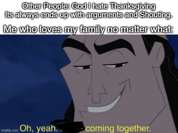 Happy Thanksgiving. | Other People: God I hate Thanksgiving Its always ends up with arguments and Shouting. Me who loves my family no matter what: | image tagged in it's all coming together,memes,funny,relatable | made w/ Imgflip meme maker