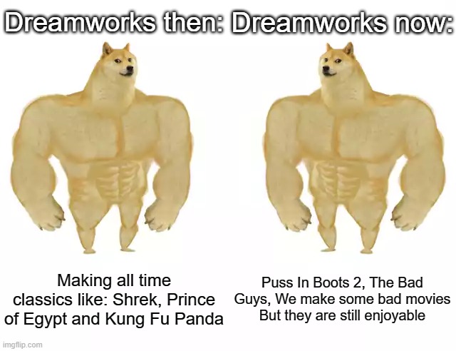 Dreamworks is a great animation studio | Dreamworks then:; Dreamworks now:; Making all time classics like: Shrek, Prince of Egypt and Kung Fu Panda; Puss In Boots 2, The Bad Guys, We make some bad movies But they are still enjoyable | image tagged in buff doge vs buff doge,memes,true,funny | made w/ Imgflip meme maker