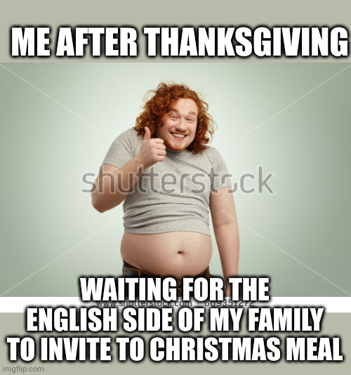 Two meals cooked for me! | ME AFTER THANKSGIVING; WAITING FOR THE ENGLISH SIDE OF MY FAMILY TO INVITE TO CHRISTMAS MEAL | image tagged in happy fat man template,thanksgiving,christmas,meal,oh wow are you actually reading these tags | made w/ Imgflip meme maker