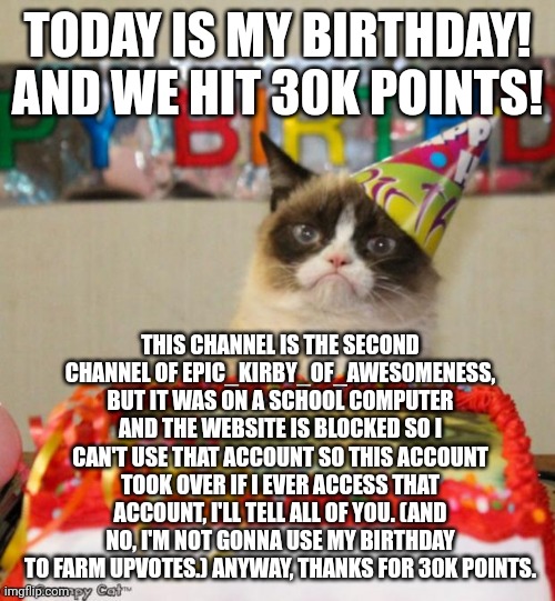 This channel's lore (and my birthday) | TODAY IS MY BIRTHDAY! AND WE HIT 30K POINTS! THIS CHANNEL IS THE SECOND CHANNEL OF EPIC_KIRBY_OF_AWESOMENESS, BUT IT WAS ON A SCHOOL COMPUTER AND THE WEBSITE IS BLOCKED SO I CAN'T USE THAT ACCOUNT SO THIS ACCOUNT TOOK OVER IF I EVER ACCESS THAT ACCOUNT, I'LL TELL ALL OF YOU. (AND NO, I'M NOT GONNA USE MY BIRTHDAY TO FARM UPVOTES.) ANYWAY, THANKS FOR 30K POINTS. | image tagged in memes,grumpy cat birthday,grumpy cat | made w/ Imgflip meme maker