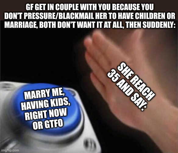 Blank Nut Button | GF GET IN COUPLE WITH YOU BECAUSE YOU DON'T PRESSURE/BLACKMAIL HER TO HAVE CHILDREN OR MARRIAGE, BOTH DON'T WANT IT AT ALL, THEN SUDDENLY:; SHE REACH 35 AND SAY:; MARRY ME,
HAVING KIDS,
RIGHT NOW 
OR GTFO | image tagged in memes,blank nut button,couple stuff | made w/ Imgflip meme maker