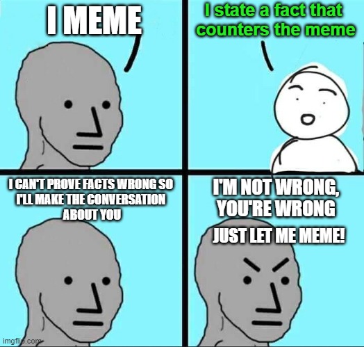 The State of the IMGFlip Politics page | I state a fact that 
counters the meme; I MEME; I'M NOT WRONG, YOU'RE WRONG; I CAN'T PROVE FACTS WRONG SO 
I'LL MAKE THE CONVERSATION 
ABOUT YOU; JUST LET ME MEME! | image tagged in npc meme,imgflip,politics | made w/ Imgflip meme maker