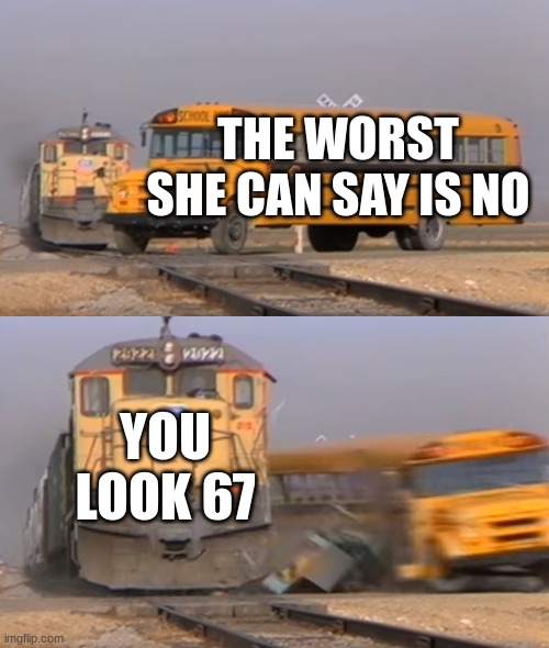 tru | THE WORST SHE CAN SAY IS NO; YOU LOOK 67 | image tagged in a train hitting a school bus | made w/ Imgflip meme maker