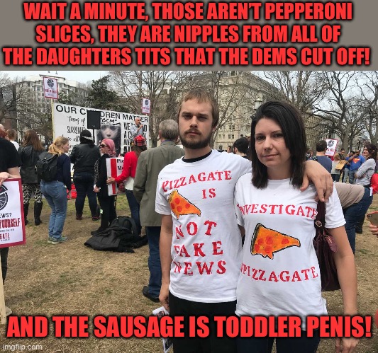Pizzagate morons | WAIT A MINUTE, THOSE AREN’T PEPPERONI SLICES, THEY ARE NIPPLES FROM ALL OF THE DAUGHTERS TITS THAT THE DEMS CUT OFF! AND THE SAUSAGE IS TODD | image tagged in pizzagate morons | made w/ Imgflip meme maker