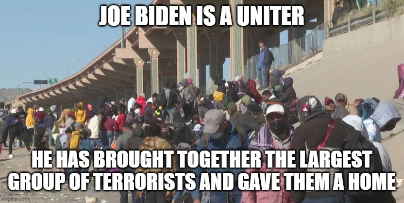The Great Uniter | JOE BIDEN IS A UNITER; HE HAS BROUGHT TOGETHER THE LARGEST GROUP OF TERRORISTS AND GAVE THEM A HOME | image tagged in joe biden,biden,illegal immigration,immigration,secure the border,terrorists | made w/ Imgflip meme maker