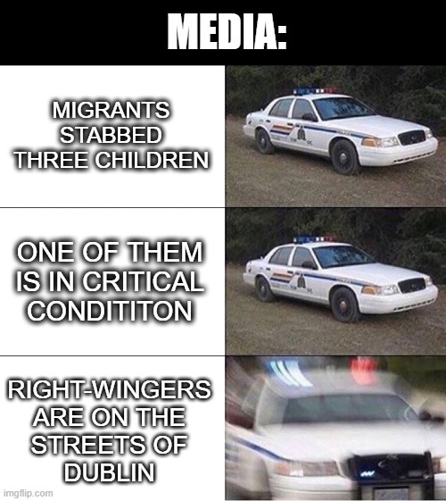 Dublin | MEDIA:; MIGRANTS
STABBED
THREE CHILDREN; ONE OF THEM IS IN CRITICAL
CONDITITON; RIGHT-WINGERS
ARE ON THE
STREETS OF
DUBLIN | image tagged in police car | made w/ Imgflip meme maker