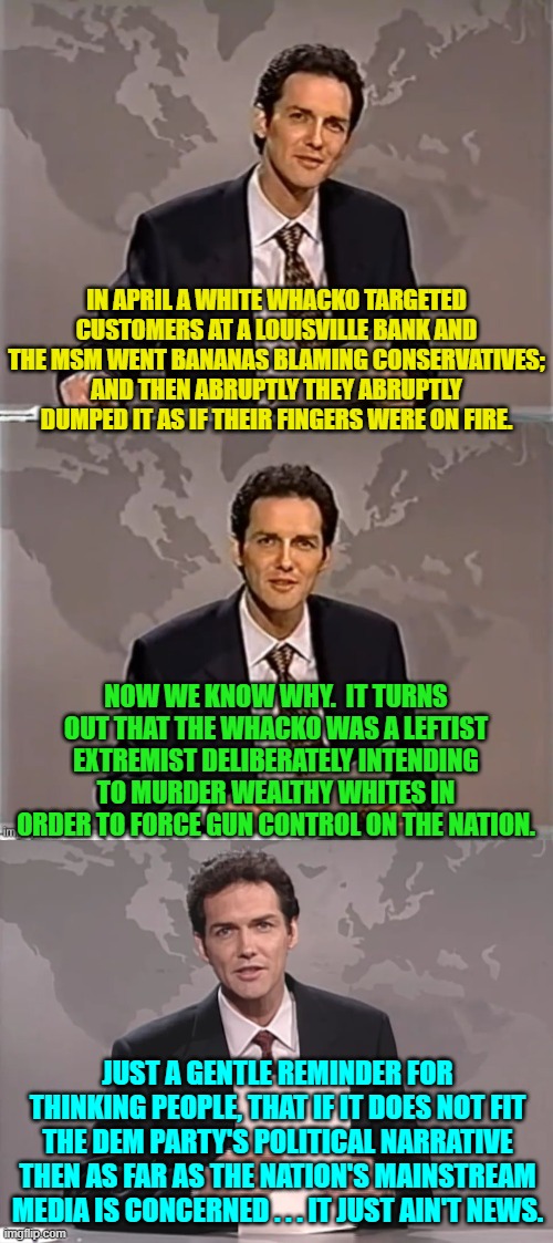 Anyone still unconvinced that the Mainstream Media effectively works for the political interests of the Dem Party? | IN APRIL A WHITE WHACKO TARGETED CUSTOMERS AT A LOUISVILLE BANK AND THE MSM WENT BANANAS BLAMING CONSERVATIVES; AND THEN ABRUPTLY THEY ABRUPTLY DUMPED IT AS IF THEIR FINGERS WERE ON FIRE. NOW WE KNOW WHY.  IT TURNS OUT THAT THE WHACKO WAS A LEFTIST EXTREMIST DELIBERATELY INTENDING TO MURDER WEALTHY WHITES IN ORDER TO FORCE GUN CONTROL ON THE NATION. JUST A GENTLE REMINDER FOR THINKING PEOPLE, THAT IF IT DOES NOT FIT THE DEM PARTY'S POLITICAL NARRATIVE THEN AS FAR AS THE NATION'S MAINSTREAM MEDIA IS CONCERNED . . . IT JUST AIN'T NEWS. | image tagged in weekend update with norm | made w/ Imgflip meme maker