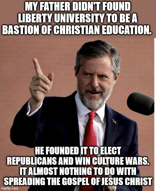 Jerry JR says the quiet parts outloud in the new book "The Kingdom, the Power, and the Glory" | MY FATHER DIDN'T FOUND LIBERTY UNIVERSITY TO BE A BASTION OF CHRISTIAN EDUCATION. HE FOUNDED IT TO ELECT REPUBLICANS AND WIN CULTURE WARS. IT ALMOST NOTHING TO DO WITH SPREADING THE GOSPEL OF JESUS CHRIST | image tagged in jerry falwell jr | made w/ Imgflip meme maker