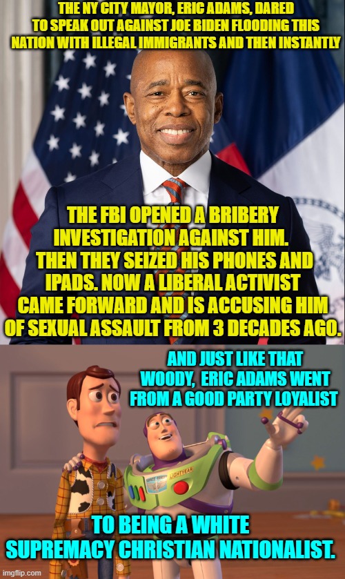 Won't any Dem Party voter dare to speak up in defense of Adams?  Nope, didn't think so. | THE NY CITY MAYOR, ERIC ADAMS, DARED TO SPEAK OUT AGAINST JOE BIDEN FLOODING THIS NATION WITH ILLEGAL IMMIGRANTS AND THEN INSTANTLY; THE FBI OPENED A BRIBERY INVESTIGATION AGAINST HIM. 
 THEN THEY SEIZED HIS PHONES AND IPADS. NOW A LIBERAL ACTIVIST CAME FORWARD AND IS ACCUSING HIM OF SEXUAL ASSAULT FROM 3 DECADES AGO. AND JUST LIKE THAT WOODY,  ERIC ADAMS WENT FROM A GOOD PARTY LOYALIST; TO BEING A WHITE SUPREMACY CHRISTIAN NATIONALIST. | image tagged in yep | made w/ Imgflip meme maker