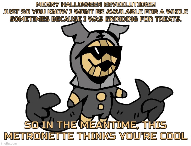 ps : i like this stream alot | MERRY HALLOWEEN EEVEELUTIONS!
JUST SO YOU KNOW I WONT BE AVAILABLE FOR A WHILE SOMETIMES BECAUSE I WAS GRINDING FOR TREATS. SO IN THE MEANTIME, THIS METRONETTE THINKS YOU'RE COOL | image tagged in metronette,loomian legacy,merry halloween,eeveelutions | made w/ Imgflip meme maker