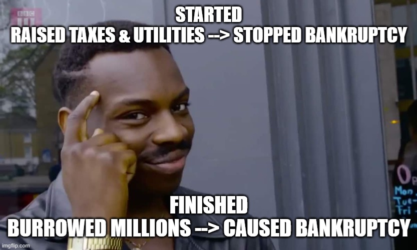 Eddie Murphy thinking | STARTED
RAISED TAXES & UTILITIES --> STOPPED BANKRUPTCY; FINISHED
BURROWED MILLIONS --> CAUSED BANKRUPTCY | image tagged in eddie murphy thinking | made w/ Imgflip meme maker