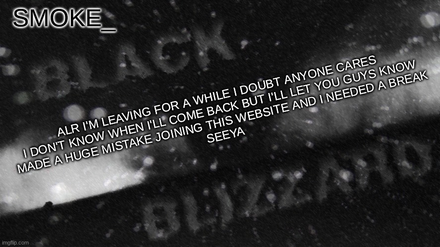 most likely, i'll be back within a month | ALR I'M LEAVING FOR A WHILE I DOUBT ANYONE CARES
I DON'T KNOW WHEN I'LL COME BACK BUT I'LL LET YOU GUYS KNOW
MADE A HUGE MISTAKE JOINING THIS WEBSITE AND I NEEDED A BREAK
SEEYA | image tagged in new announcement temp for smoke_ | made w/ Imgflip meme maker