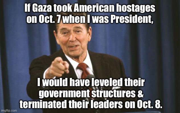Contrast Biden and Reagan | If Gaza took American hostages on Oct. 7 when I was President, I would have leveled their government structures & terminated their leaders on Oct. 8. | image tagged in ronald reagan,hamas,american hostages in gaza | made w/ Imgflip meme maker