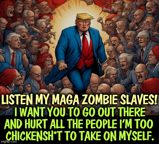 LISTEN MY MAGA ZOMBIE SLAVES! I WANT YOU TO GO OUT THERE AND HURT ALL THE PEOPLE I'M TOO 
CHICKENSH*T TO TAKE ON MYSELF. | image tagged in trump,maga,zombies,slaves,chicken,coward | made w/ Imgflip meme maker