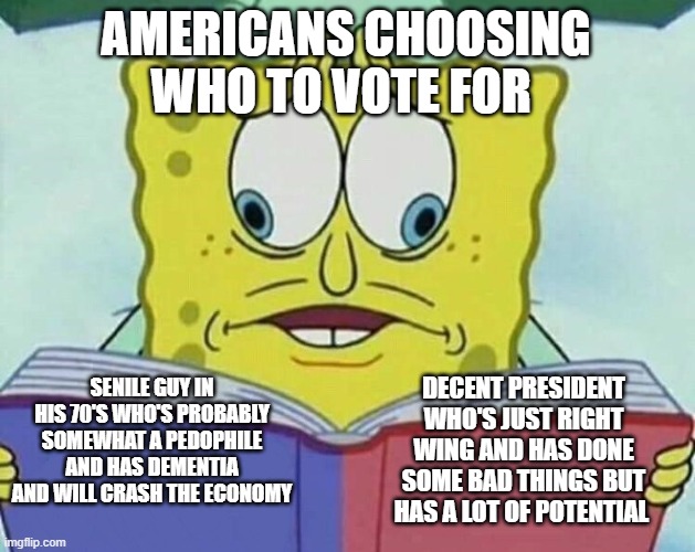 cross eyed spongebob | AMERICANS CHOOSING WHO TO VOTE FOR; SENILE GUY IN HIS 70'S WHO'S PROBABLY SOMEWHAT A PEDOPHILE AND HAS DEMENTIA AND WILL CRASH THE ECONOMY; DECENT PRESIDENT WHO'S JUST RIGHT WING AND HAS DONE SOME BAD THINGS BUT HAS A LOT OF POTENTIAL | image tagged in cross eyed spongebob | made w/ Imgflip meme maker