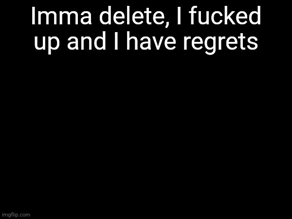 Doing this for my sanity and your sanity | Imma delete, I fucked up and I have regrets | made w/ Imgflip meme maker